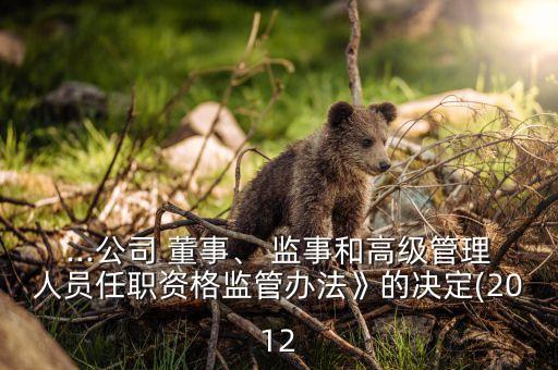...公司 董事、 監(jiān)事和高級(jí)管理人員任職資格監(jiān)管辦法》的決定(2012