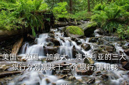 美國(guó)、英國(guó)、加拿大、澳大利亞的三大 銀行分別是共十二個(gè) 銀行,請(qǐng)幫我...
