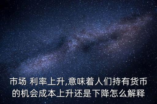 市場 利率上升,意味著人們持有貨幣的機會成本上升還是下降怎么解釋