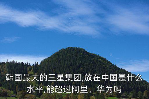 韓國(guó)最大的三星集團(tuán),放在中國(guó)是什么水平,能超過(guò)阿里、華為嗎