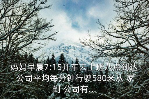 媽媽早晨7:15開車去上班八點(diǎn)到達(dá) 公司平均每分鐘行駛580米從 家到 公司有...