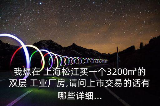 我想在 上海松江買一個3200㎡的雙層 工業(yè)廠房,請問上市交易的話有哪些詳細...