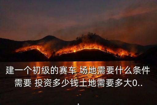 建一個(gè)初級(jí)的賽車 場地需要什么條件需要 投資多少錢土地需要多大0...