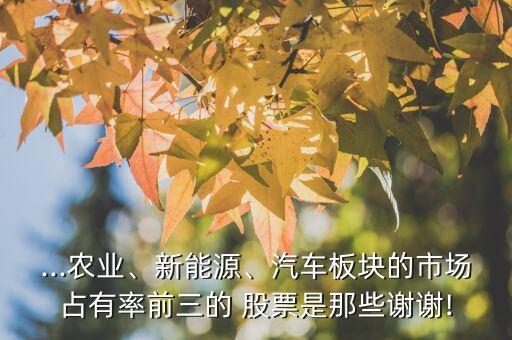 ...農(nóng)業(yè)、新能源、汽車板塊的市場占有率前三的 股票是那些謝謝!