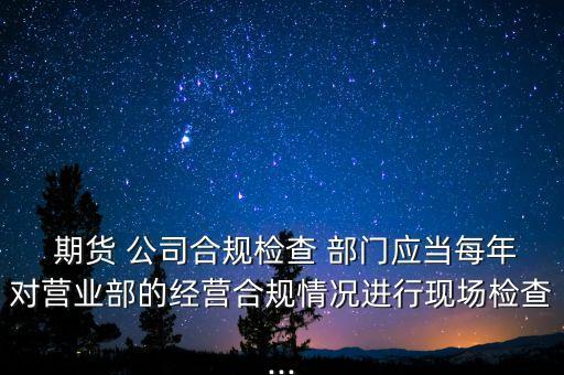  期貨 公司合規(guī)檢查 部門應當每年對營業(yè)部的經營合規(guī)情況進行現場檢查...