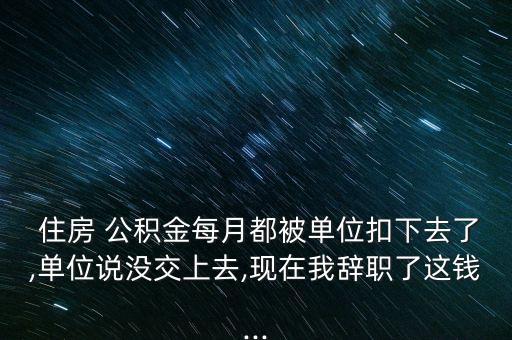  住房 公積金每月都被單位扣下去了,單位說(shuō)沒交上去,現(xiàn)在我辭職了這錢...