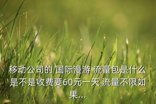 移動公司的 國際漫游 流量包是什么是不是收費要60元一天 流量不限如果...