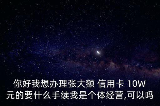 你好我想辦理張大額 信用卡 10W元的要什么手續(xù)我是個體經營,可以嗎
