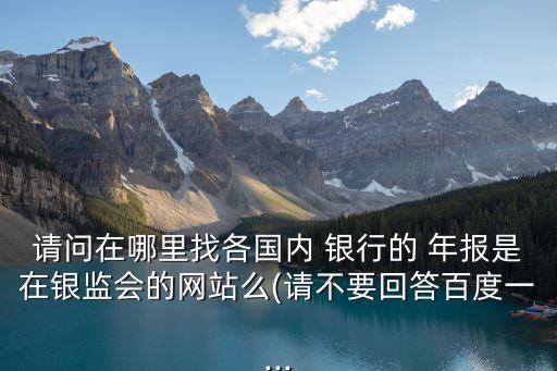 請(qǐng)問在哪里找各國(guó)內(nèi) 銀行的 年報(bào)是在銀監(jiān)會(huì)的網(wǎng)站么(請(qǐng)不要回答百度一...