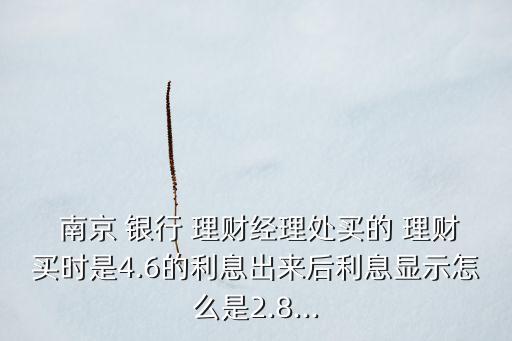  南京 銀行 理財經理處買的 理財買時是4.6的利息出來后利息顯示怎么是2.8...