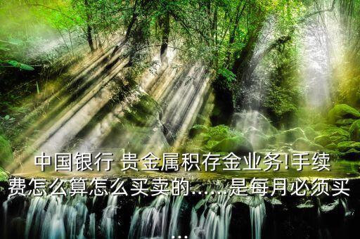 中國銀行 貴金屬積存金業(yè)務(wù)!手續(xù)費(fèi)怎么算怎么買賣的……是每月必須買...