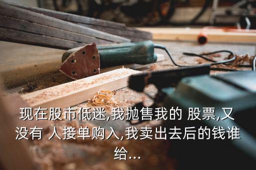 現(xiàn)在股市低迷,我拋售我的 股票,又沒(méi)有 人接單購(gòu)入,我賣(mài)出去后的錢(qián)誰(shuí)給...