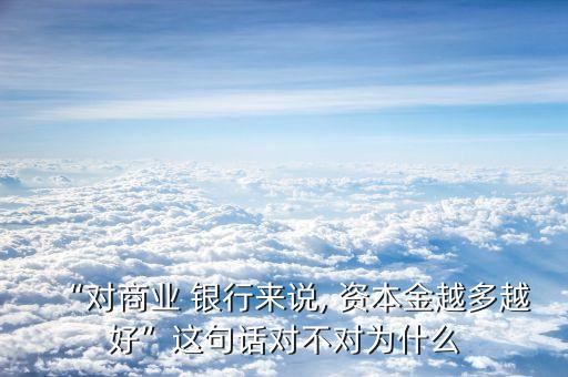 “對(duì)商業(yè) 銀行來(lái)說(shuō), 資本金越多越好”這句話(huà)對(duì)不對(duì)為什么