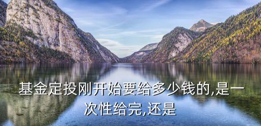  基金定投剛開(kāi)始要給多少錢的,是一次性給完,還是