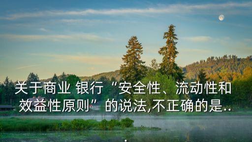 關于商業(yè) 銀行“安全性、流動性和 效益性原則”的說法,不正確的是...