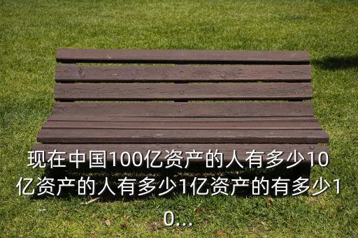 現(xiàn)在中國100億資產(chǎn)的人有多少10億資產(chǎn)的人有多少1億資產(chǎn)的有多少10...
