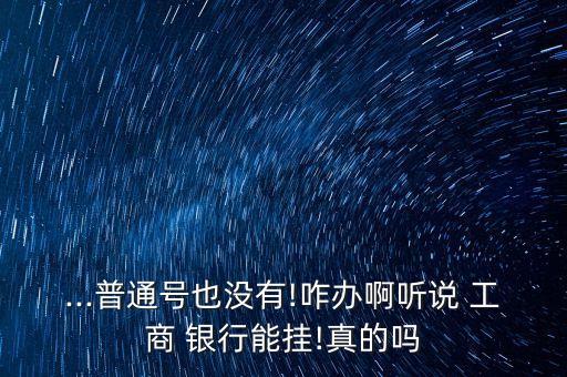 ...普通號也沒有!咋辦啊聽說 工商 銀行能掛!真的嗎