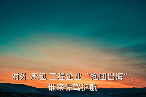 對(duì)外 承包 工程企業(yè)“抱團(tuán)出?！?誰來保駕護(hù)航