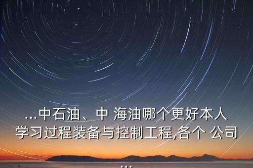 ...中石油、中 海油哪個更好本人學(xué)習(xí)過程裝備與控制工程,各個 公司...