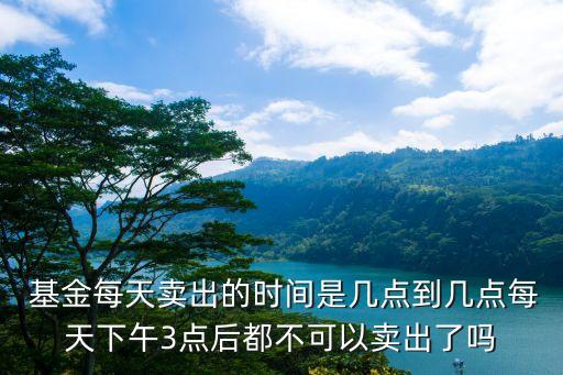  基金每天賣出的時(shí)間是幾點(diǎn)到幾點(diǎn)每天下午3點(diǎn)后都不可以賣出了嗎