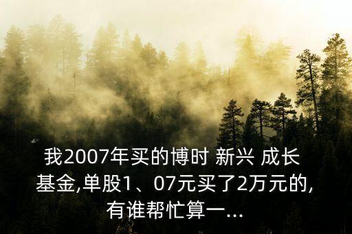 我2007年買的博時 新興 成長 基金,單股1、07元買了2萬元的,有誰幫忙算一...