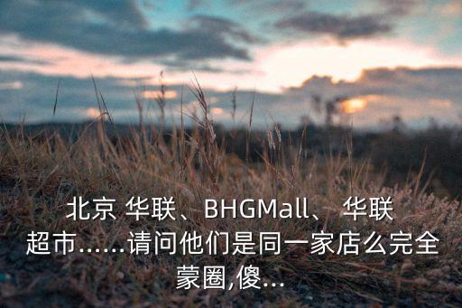 北京 華聯、BHGMall、 華聯 超市……請問他們是同一家店么完全蒙圈,傻...