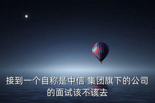 接到一個自稱是中信 集團(tuán)旗下的公司的面試該不該去