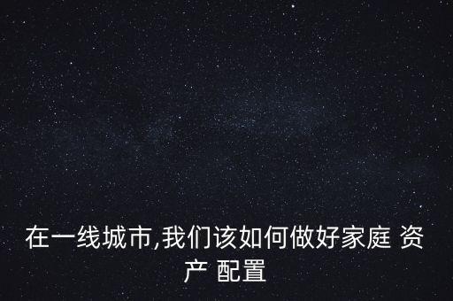 在一線城市,我們該如何做好家庭 資產(chǎn) 配置