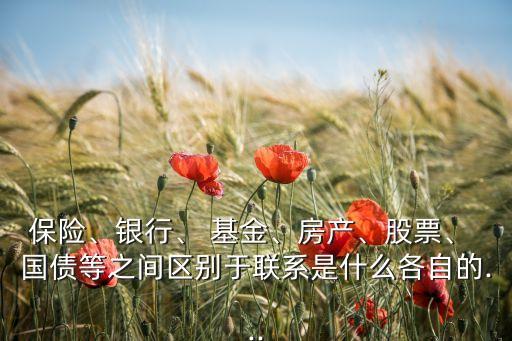 保險、銀行、 基金、房產(chǎn)、股票、 國債等之間區(qū)別于聯(lián)系是什么各自的...