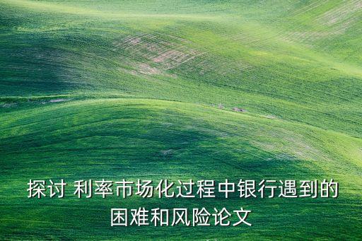  探討 利率市場化過程中銀行遇到的困難和風(fēng)險(xiǎn)論文