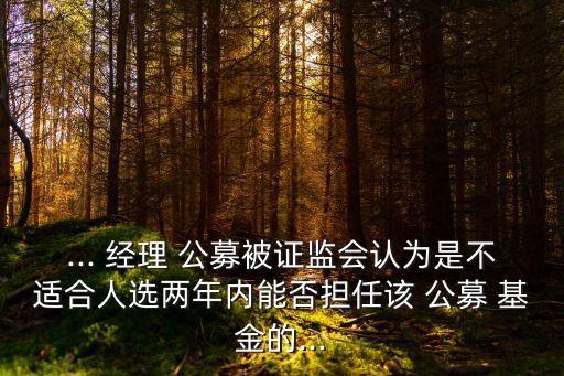 ... 經(jīng)理 公募被證監(jiān)會認為是不適合人選兩年內(nèi)能否擔(dān)任該 公募 基金的...