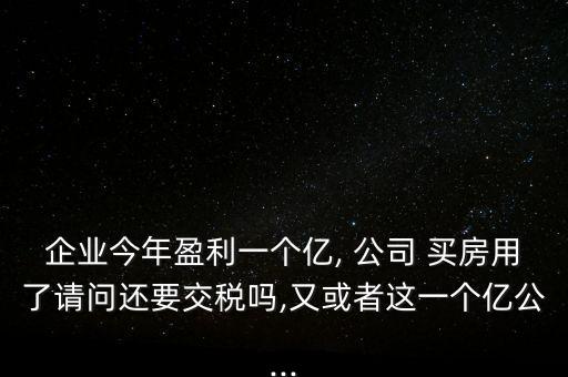 企業(yè)今年盈利一個(gè)億, 公司 買房用了請(qǐng)問還要交稅嗎,又或者這一個(gè)億公...