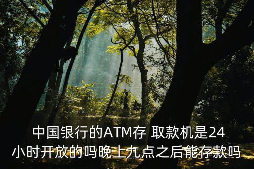  中國銀行的ATM存 取款機(jī)是24小時開放的嗎晚上九點(diǎn)之后能存款嗎