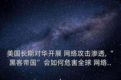 美國(guó)長(zhǎng)期對(duì)華開(kāi)展 網(wǎng)絡(luò)攻擊滲透,“黑客帝國(guó)”會(huì)如何危害全球 網(wǎng)絡(luò)...