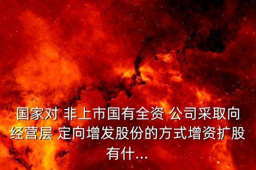 國家對(duì) 非上市國有全資 公司采取向經(jīng)營層 定向增發(fā)股份的方式增資擴(kuò)股有什...