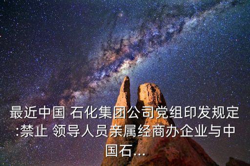最近中國 石化集團公司黨組印發(fā)規(guī)定:禁止 領(lǐng)導(dǎo)人員親屬經(jīng)商辦企業(yè)與中國石...