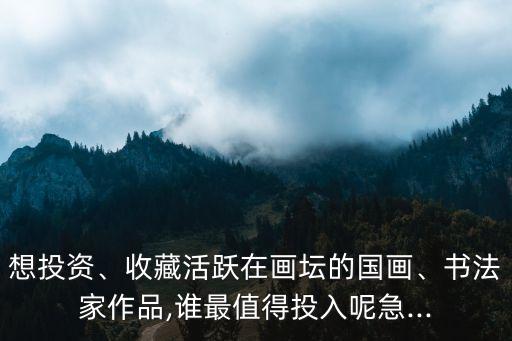 想投資、收藏活躍在畫壇的國畫、書法家作品,誰最值得投入呢急...