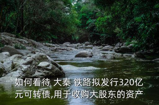 如何看待 大秦 鐵路擬發(fā)行320億元可轉債,用于收購大股東的資產