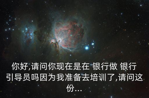 你好,請(qǐng)問(wèn)你現(xiàn)在是在 銀行做 銀行引導(dǎo)員嗎因?yàn)槲覝?zhǔn)備去培訓(xùn)了,請(qǐng)問(wèn)這份...