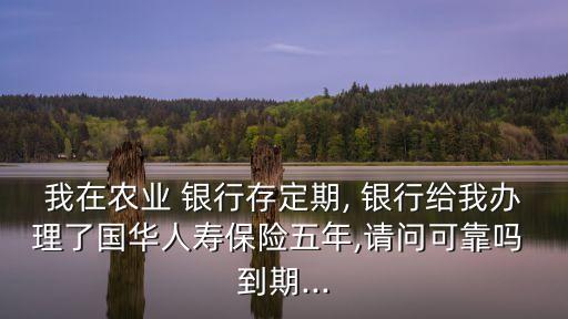 我在農(nóng)業(yè) 銀行存定期, 銀行給我辦理了國華人壽保險(xiǎn)五年,請(qǐng)問可靠嗎 到期...