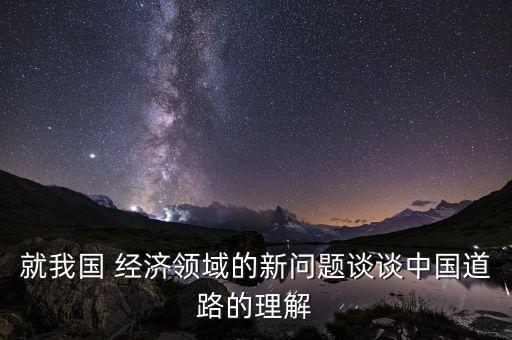 就我國 經(jīng)濟領域的新問題談談中國道路的理解