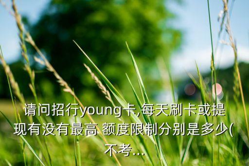 請(qǐng)問招行young卡,每天刷卡或提現(xiàn)有沒有最高 額度限制分別是多少(不考...