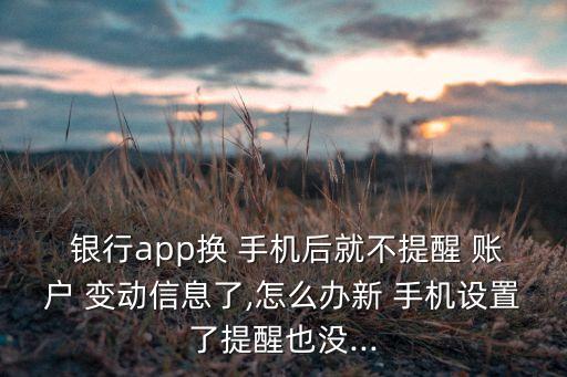  銀行app換 手機后就不提醒 賬戶 變動信息了,怎么辦新 手機設(shè)置了提醒也沒...