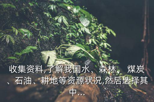 收集資料,了解我國(guó)水、森林、 煤炭、石油、耕地等資源狀況,然后選擇其中...