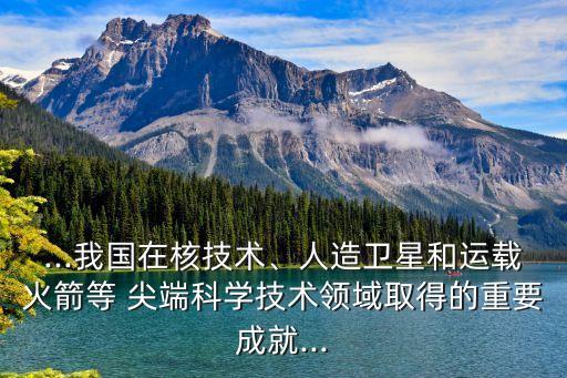 ...我國(guó)在核技術(shù)、人造衛(wèi)星和運(yùn)載火箭等 尖端科學(xué)技術(shù)領(lǐng)域取得的重要成就...