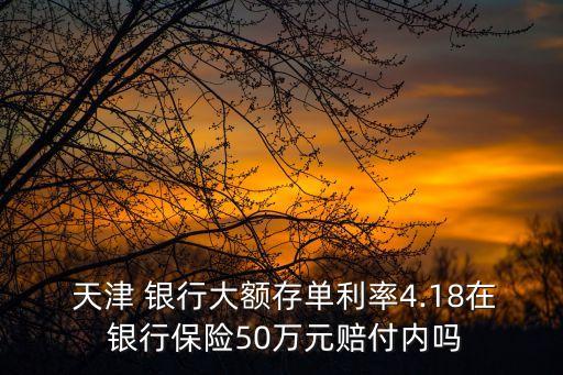  天津 銀行大額存單利率4.18在 銀行保險50萬元賠付內嗎