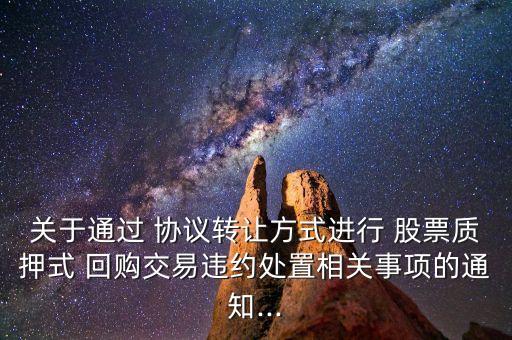 關(guān)于通過(guò) 協(xié)議轉(zhuǎn)讓方式進(jìn)行 股票質(zhì)押式 回購(gòu)交易違約處置相關(guān)事項(xiàng)的通知...