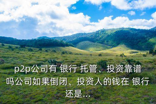 p2p公司有 銀行 托管、投資靠譜嗎公司如果倒閉、投資人的錢在 銀行還是...