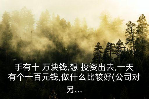 手有十 萬(wàn)塊錢,想 投資出去,一天有個(gè)一百元錢,做什么比較好(公司對(duì)另...