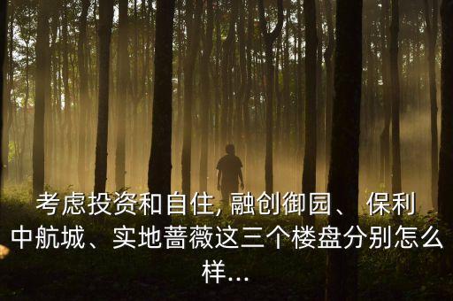 考慮投資和自住, 融創(chuàng)御園、 保利中航城、實地薔薇這三個樓盤分別怎么樣...